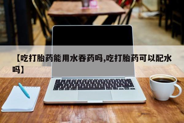 米非米索微信【吃打胎药能用水吞药吗,吃打胎药可以配水吗】