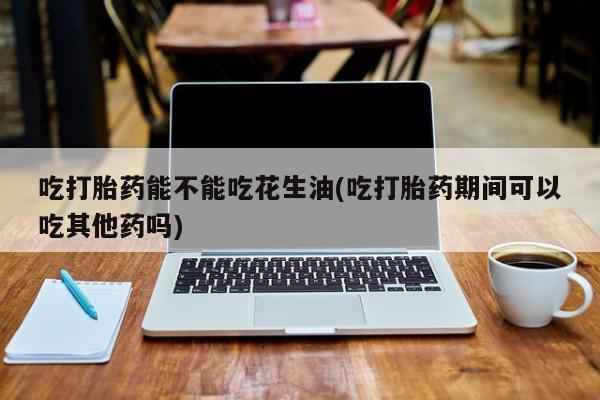 米非米索微信吃打胎药能不能吃花生油(吃打胎药期间可以吃其他药吗)