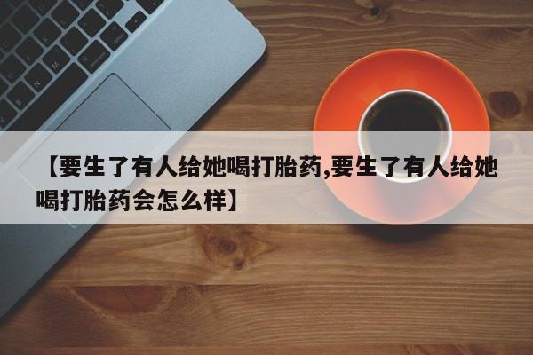 米非米索微信【要生了有人给她喝打胎药,要生了有人给她喝打胎药会怎么样】