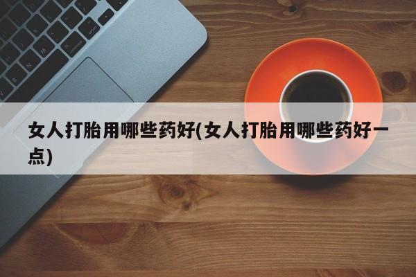 米非米索微信女人打胎用哪些药好(女人打胎用哪些药好一点)