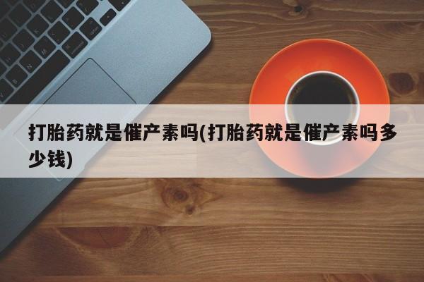 米非米索微信打胎药就是催产素吗(打胎药就是催产素吗多少钱)