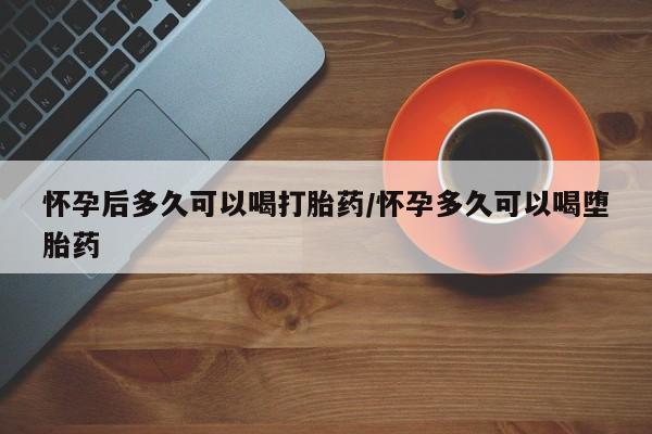 米非米索微信怀孕后多久可以喝打胎药/怀孕多久可以喝堕胎药