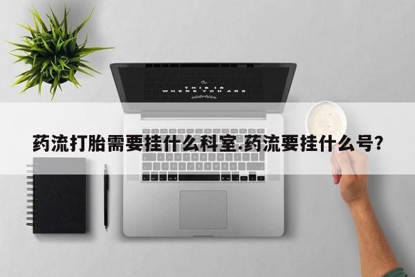 米非米索微信药流打胎需要挂什么科室.药流要挂什么号？