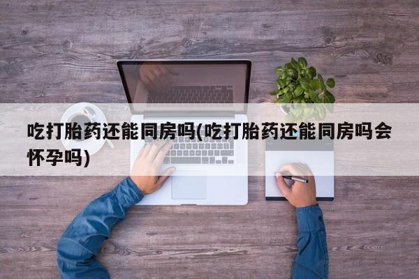 米非米索微信吃打胎药还能同房吗(吃打胎药还能同房吗会怀孕吗)