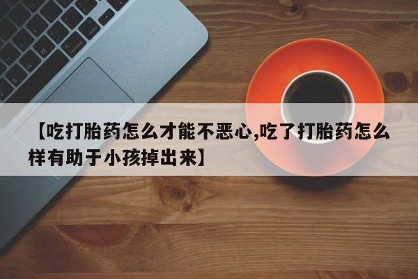米非米索微信【吃打胎药怎么才能不恶心,吃了打胎药怎么样有助于小孩掉出来】