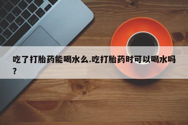 米非米索微信吃了打胎药能喝水么.吃打胎药时可以喝水吗？