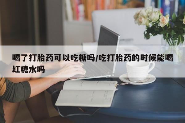 米非米索微信喝了打胎药可以吃糖吗/吃打胎药的时候能喝红糖水吗