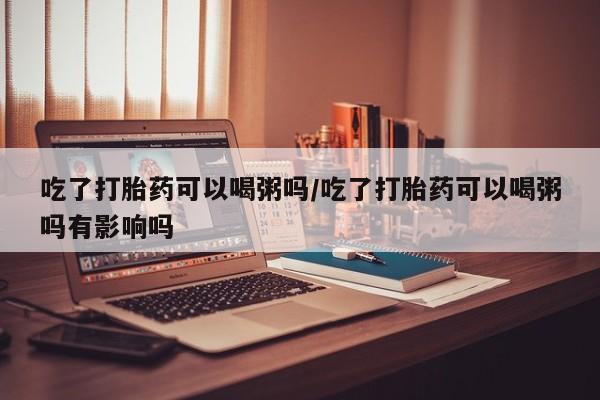 米非米索微信吃了打胎药可以喝粥吗/吃了打胎药可以喝粥吗有影响吗