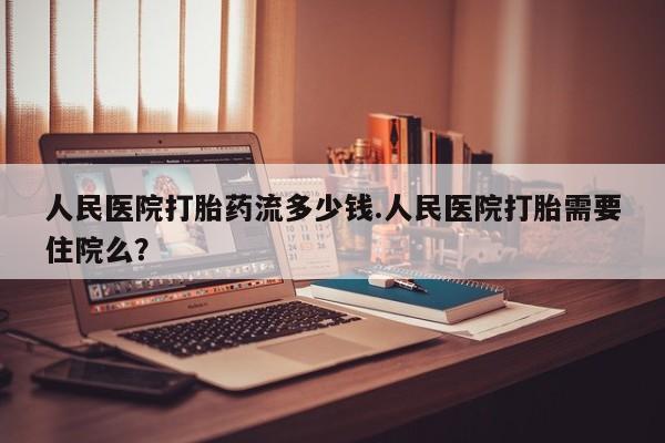 米非米索微信人民医院打胎药流多少钱.人民医院打胎需要住院么？
