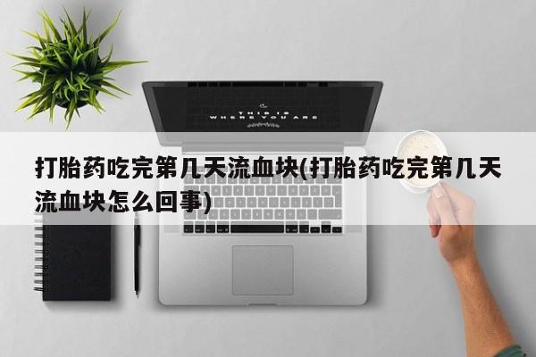 米非米索微信打胎药吃完第几天流血块(打胎药吃完第几天流血块怎么回事)