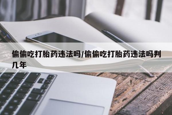 米非米索微信偷偷吃打胎药违法吗/偷偷吃打胎药违法吗判几年