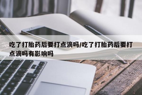 米非米索微信吃了打胎药后要打点滴吗/吃了打胎药后要打点滴吗有影响吗
