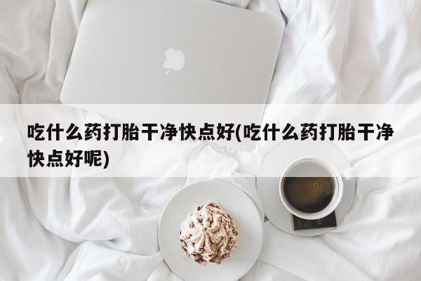 米非米索微信吃什么药打胎干净快点好(吃什么药打胎干净快点好呢)