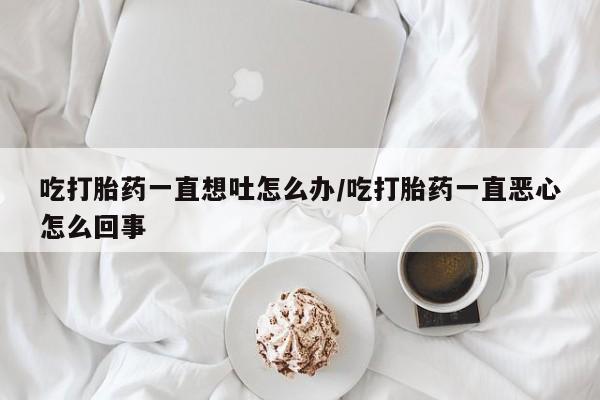 米非米索微信吃打胎药一直想吐怎么办/吃打胎药一直恶心怎么回事