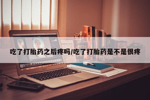 米非米索微信吃了打胎药之后疼吗/吃了打胎药是不是很疼