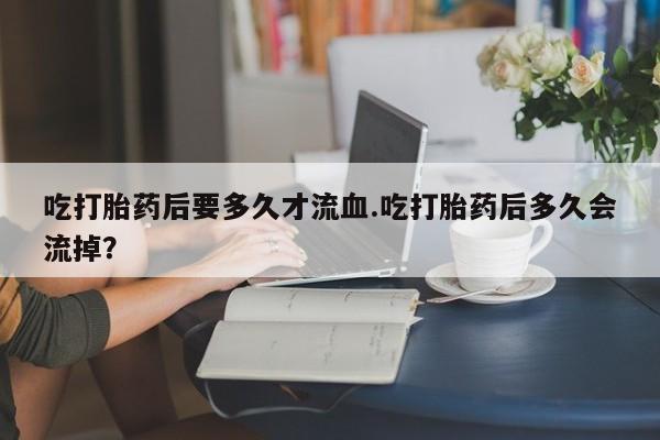 米非米索微信吃打胎药后要多久才流血.吃打胎药后多久会流掉？