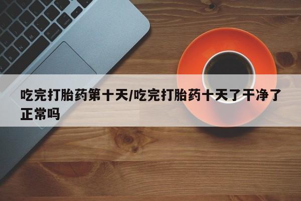 米非米索微信吃完打胎药第十天/吃完打胎药十天了干净了正常吗