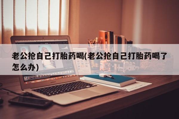 米非米索微信老公抢自己打胎药喝(老公抢自己打胎药喝了怎么办)