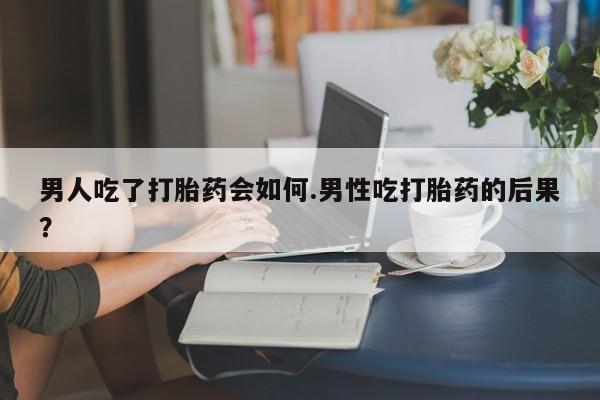 米非米索微信男人吃了打胎药会如何.男性吃打胎药的后果？