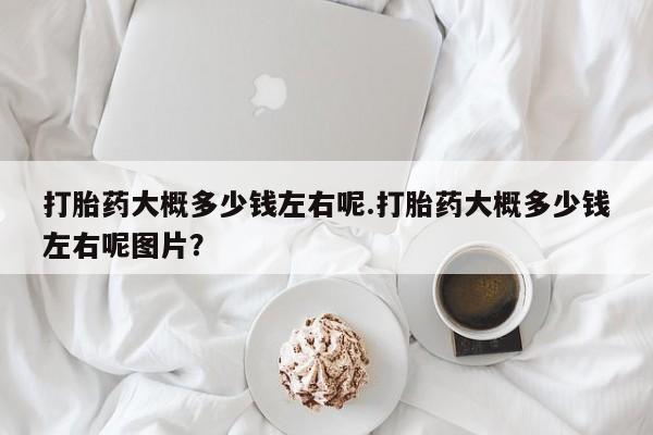 米非米索微信打胎药大概多少钱左右呢.打胎药大概多少钱左右呢图片？