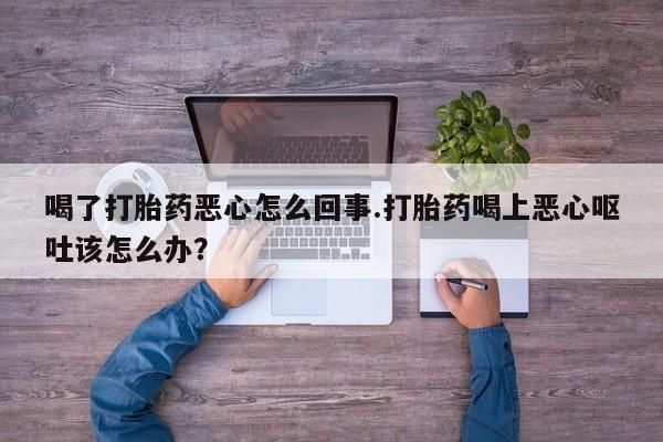 米非米索微信喝了打胎药恶心怎么回事.打胎药喝上恶心呕吐该怎么办？