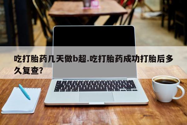 米非米索微信吃打胎药几天做b超.吃打胎药成功打胎后多久复查？
