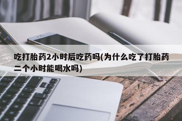 米非米索微信吃打胎药2小时后吃药吗(为什么吃了打胎药二个小时能喝水吗)