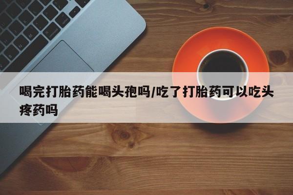 米非米索微信喝完打胎药能喝头孢吗/吃了打胎药可以吃头疼药吗