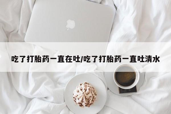 米非米索微信吃了打胎药一直在吐/吃了打胎药一直吐清水