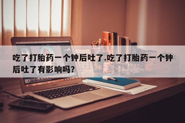 米非米索微信吃了打胎药一个钟后吐了.吃了打胎药一个钟后吐了有影响吗？