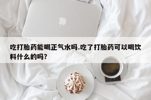 米非米索微信吃打胎药能喝正气水吗.吃了打胎药可以喝饮料什么的吗？