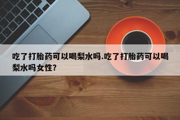 米非米索微信吃了打胎药可以喝梨水吗.吃了打胎药可以喝梨水吗女性？