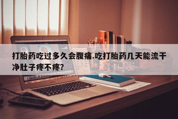 米非米索微信打胎药吃过多久会腹痛.吃打胎药几天能流干净肚子疼不疼？