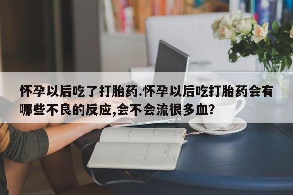 米非米索微信怀孕以后吃了打胎药.怀孕以后吃打胎药会有哪些不良的反应,会不会流很多血？