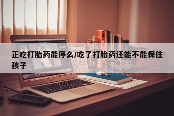 米非米索微信正吃打胎药能停么/吃了打胎药还能不能保住孩子