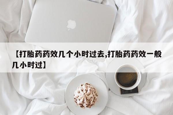 米非米索微信【打胎药药效几个小时过去,打胎药药效一般几小时过】