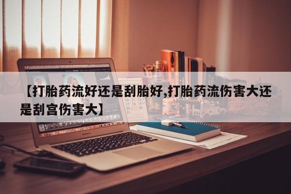 米非米索微信【打胎药流好还是刮胎好,打胎药流伤害大还是刮宫伤害大】
