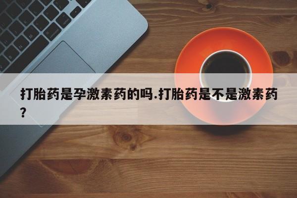 米非米索微信打胎药是孕激素药的吗.打胎药是不是激素药？