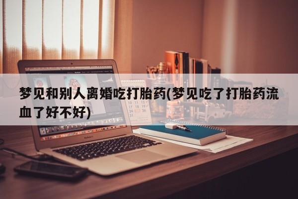 米非米索微信梦见和别人离婚吃打胎药(梦见吃了打胎药流血了好不好)