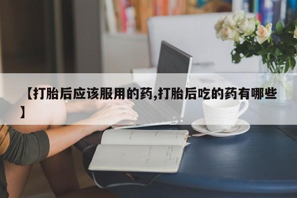 米非米索微信【打胎后应该服用的药,打胎后吃的药有哪些】