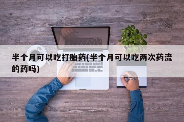 米非米索微信半个月可以吃打胎药(半个月可以吃两次药流的药吗)
