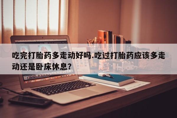 米非米索微信吃完打胎药多走动好吗.吃过打胎药应该多走动还是卧床休息？