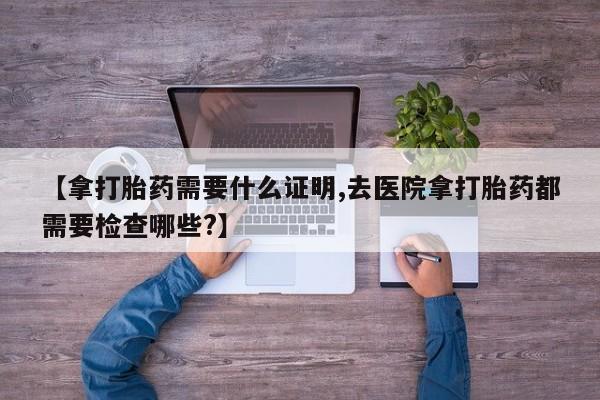米非米索微信【拿打胎药需要什么证明,去医院拿打胎药都需要检查哪些?】
