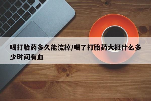 米非米索微信喝打胎药多久能流掉/喝了打胎药大概什么多少时间有血
