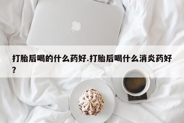 米非米索微信打胎后喝的什么药好.打胎后喝什么消炎药好？