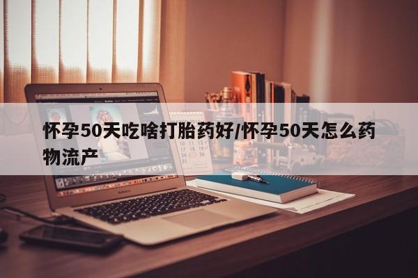 米非米索微信怀孕50天吃啥打胎药好/怀孕50天怎么药物流产