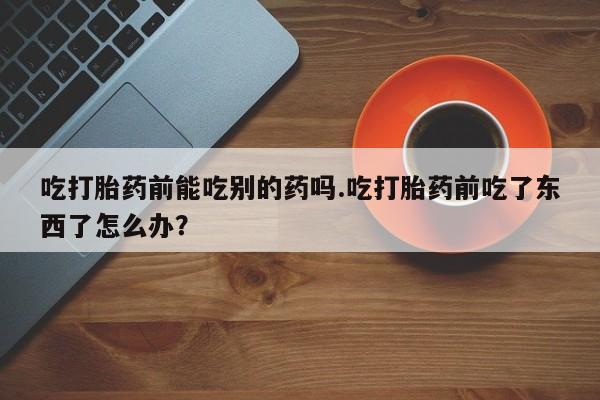 米非米索微信吃打胎药前能吃别的药吗.吃打胎药前吃了东西了怎么办？