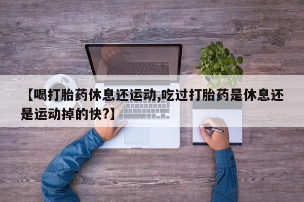 米非米索微信【喝打胎药休息还运动,吃过打胎药是休息还是运动掉的快?】