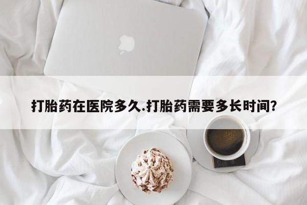 米非米索微信打胎药在医院多久.打胎药需要多长时间？