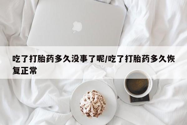 米非米索微信吃了打胎药多久没事了呢/吃了打胎药多久恢复正常